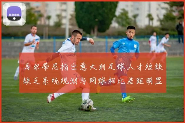 马尔蒂尼指出意大利足球人才短缺缺乏系统规划与网球相比差距明显