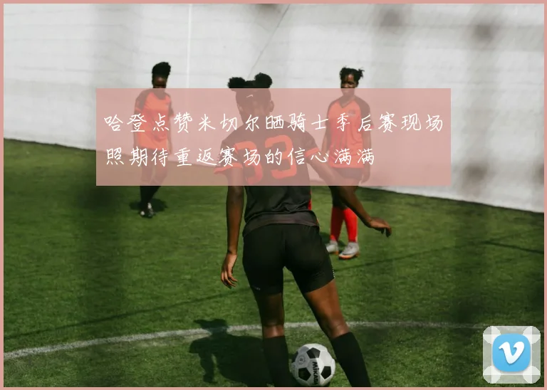 哈登点赞米切尔晒骑士季后赛现场照期待重返赛场的信心满满