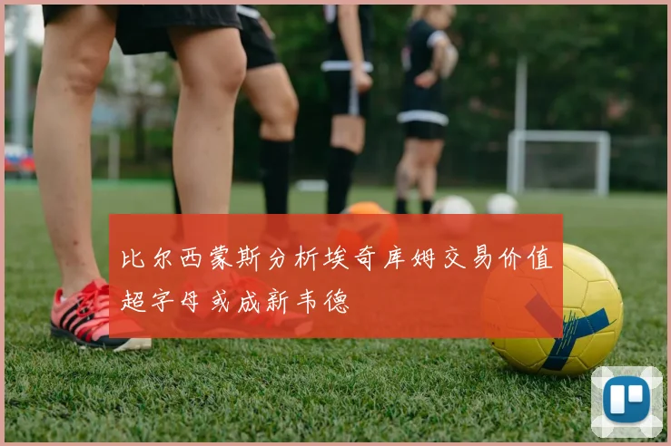 比尔西蒙斯分析埃奇库姆交易价值超字母或成新韦德