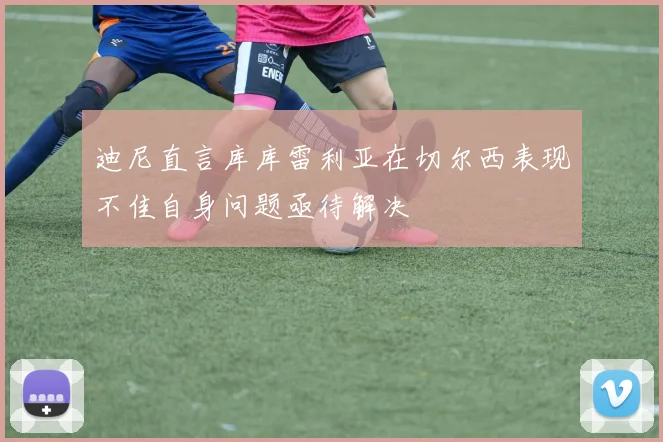 迪尼直言库库雷利亚在切尔西表现不佳自身问题亟待解决