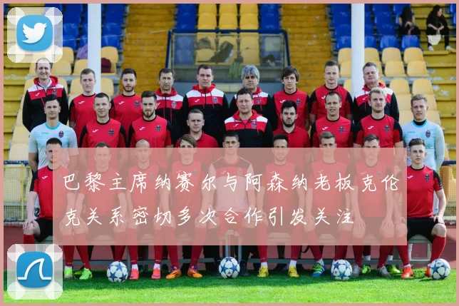 巴黎主席纳赛尔与阿森纳老板克伦克关系密切多次合作引发关注