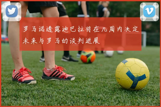 罗马诺透露迪巴拉将在几周内决定未来与罗马的谈判进展