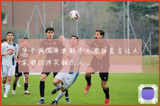 华子调侃库里鞋子太差劲直言让大家都扔掉笑翻众人