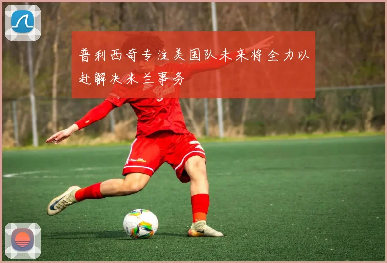 普利西奇专注美国队未来将全力以赴解决米兰事务