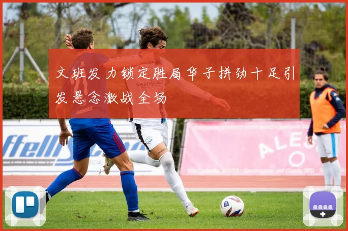 文班发力锁定胜局华子拼劲十足引发悬念激战全场
