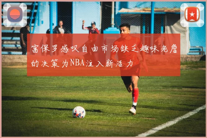 富保罗感叹自由市场缺乏趣味老詹的决策为NBA注入新活力