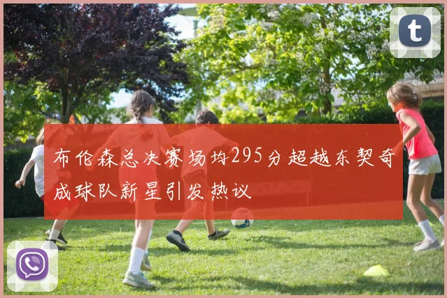 布伦森总决赛场均295分超越东契奇成球队新星引发热议