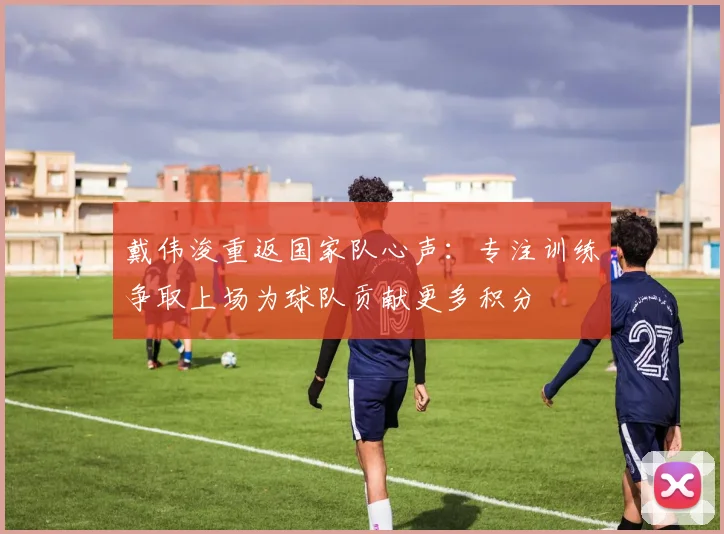 戴伟浚重返国家队心声：专注训练争取上场为球队贡献更多积分