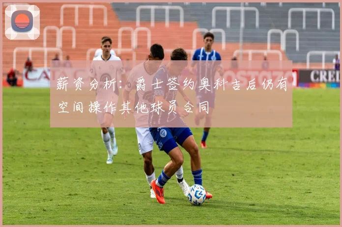 薪资分析：爵士签约奥科吉后仍有空间操作其他球员合同