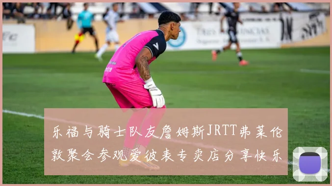 乐福与骑士队友詹姆斯JRTT弗莱伦敦聚会参观爱彼表专卖店分享快乐时光