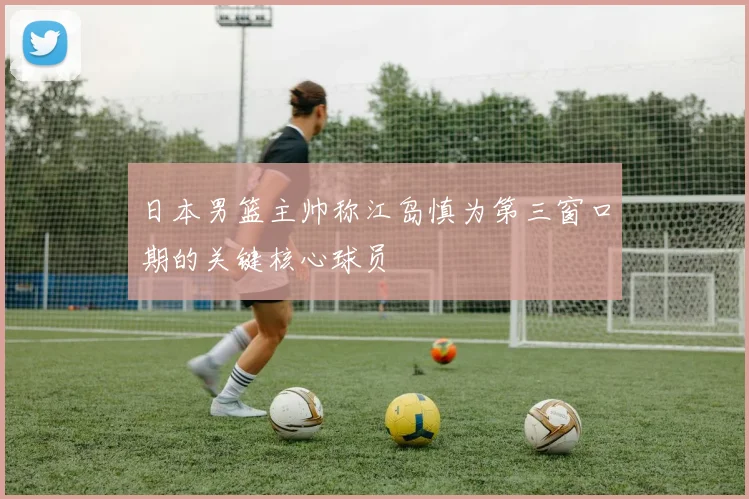 日本男篮主帅称江岛慎为第三窗口期的关键核心球员