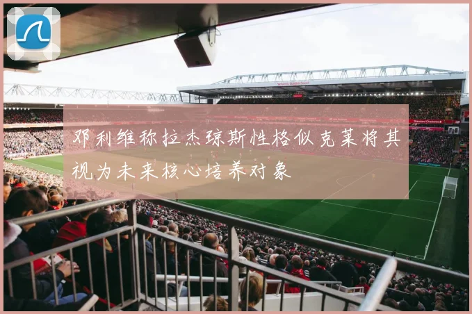 邓利维称拉杰琼斯性格似克莱将其视为未来核心培养对象