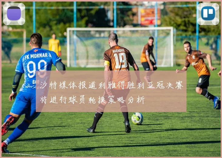 沙特媒体报道利雅得胜利亚冠决赛将进行球员轮换策略分析