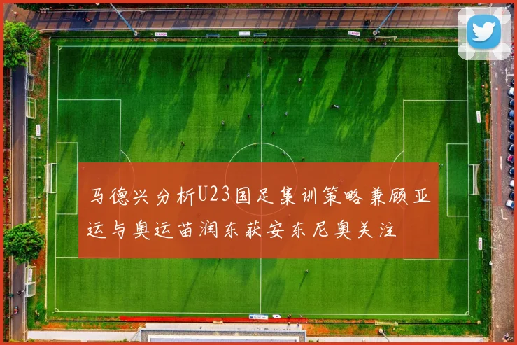 马德兴分析U23国足集训策略兼顾亚运与奥运苗润东获安东尼奥关注