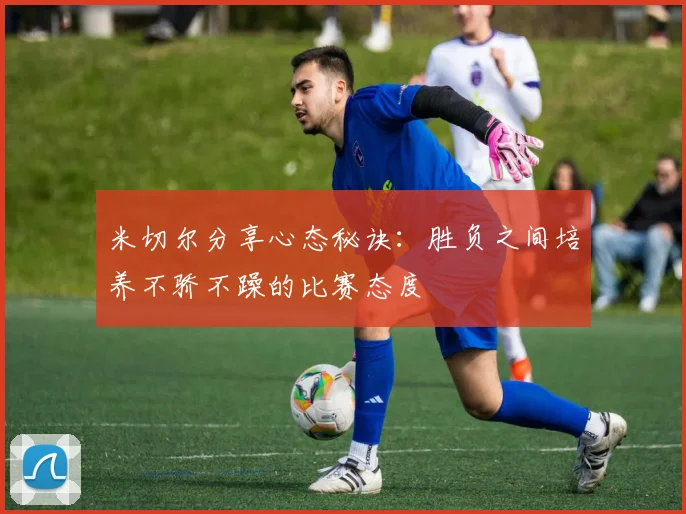 米切尔分享心态秘诀：胜负之间培养不骄不躁的比赛态度