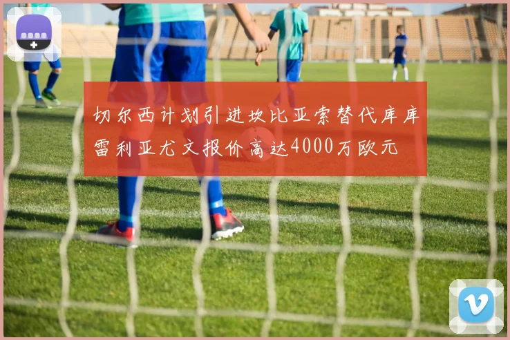 切尔西计划引进坎比亚索替代库库雷利亚尤文报价高达4000万欧元