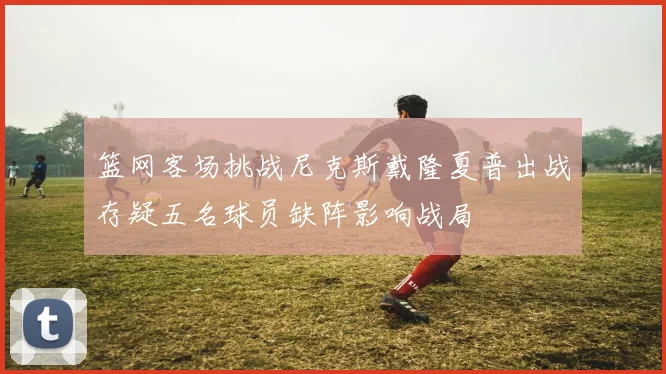 篮网客场挑战尼克斯戴隆夏普出战存疑五名球员缺阵影响战局