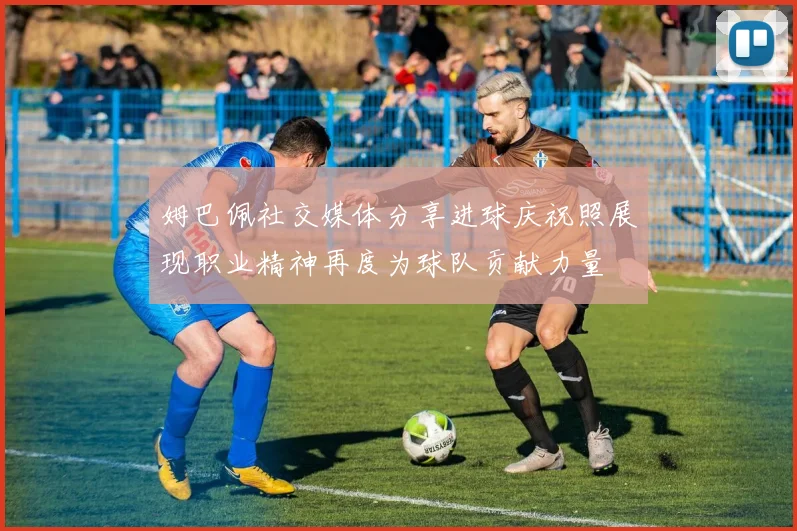 姆巴佩社交媒体分享进球庆祝照展现职业精神再度为球队贡献力量