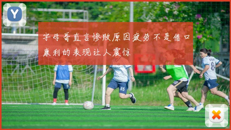 字母哥直言惨败原因疲劳不是借口康利的表现让人震惊
