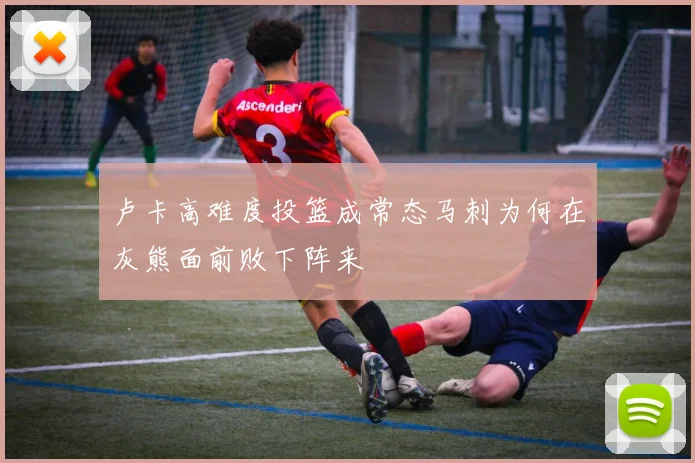 卢卡高难度投篮成常态马刺为何在灰熊面前败下阵来