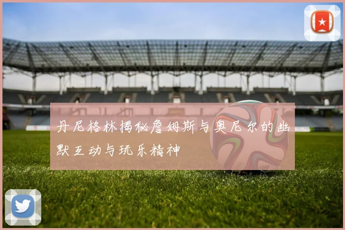 丹尼格林揭秘詹姆斯与奥尼尔的幽默互动与玩乐精神